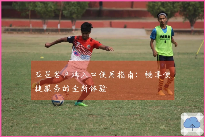 亚星客户端入口使用指南：畅享便捷服务的全新体验