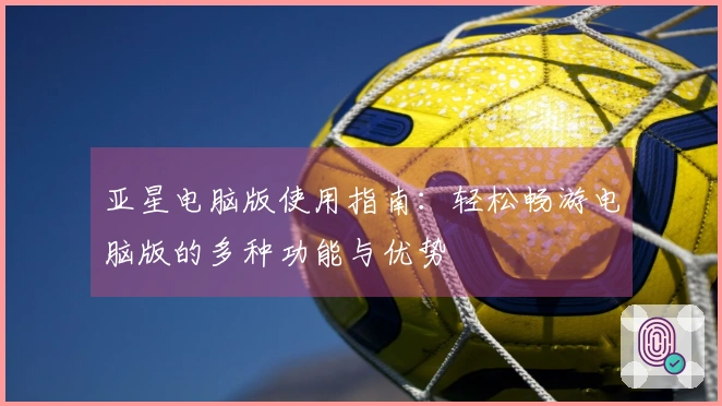亚星电脑版使用指南：轻松畅游电脑版的多种功能与优势