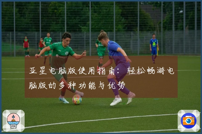 亚星电脑版使用指南：轻松畅游电脑版的多种功能与优势