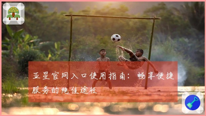 亚星官网入口使用指南：畅享便捷服务的绝佳途径
