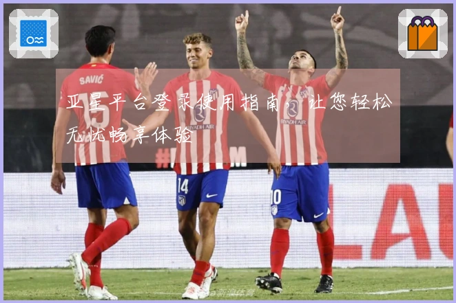 亚星平台登录使用指南，让您轻松无忧畅享体验