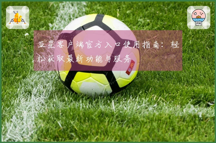 亚星客户端官方入口使用指南：轻松获取最新功能与服务