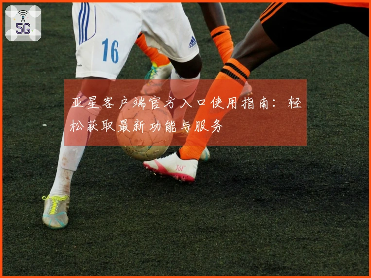亚星客户端官方入口使用指南：轻松获取最新功能与服务